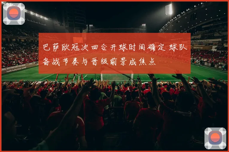 巴萨欧冠次回合开球时间确定 球队备战节奏与晋级前景成焦点