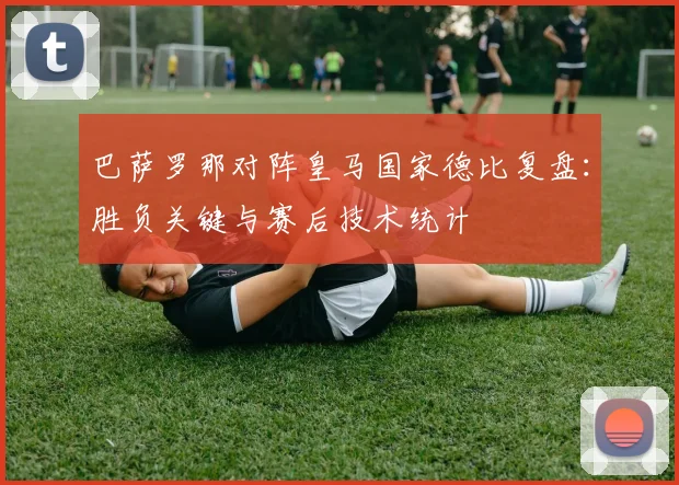 巴萨罗那对阵皇马国家德比复盘：胜负关键与赛后技术统计
