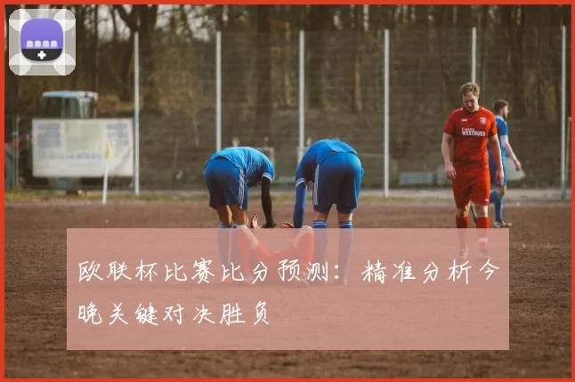 欧联杯比赛比分预测：精准分析今晚关键对决胜负