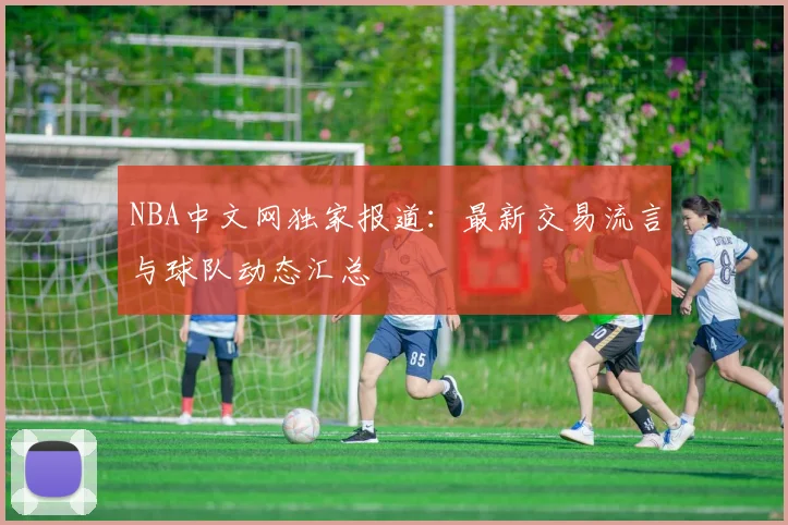 NBA中文网独家报道：最新交易流言与球队动态汇总