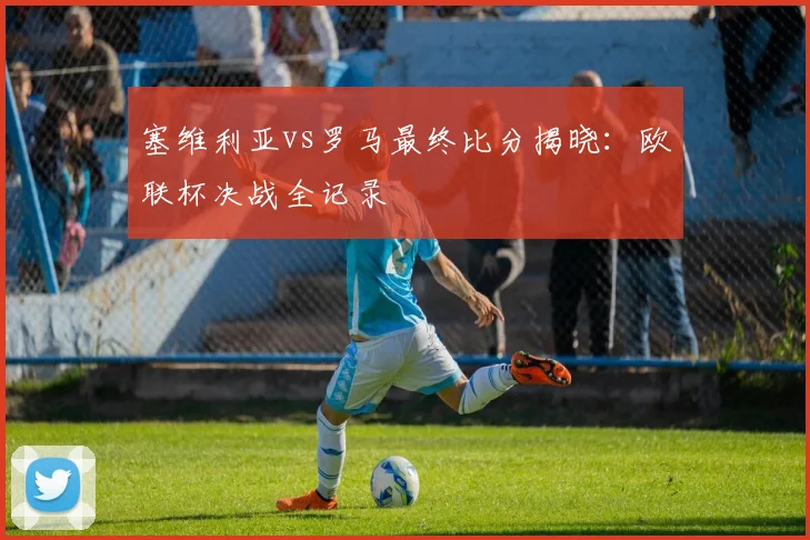 塞维利亚vs罗马最终比分揭晓：欧联杯决战全记录