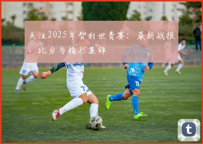 关注2025年智利世青赛：最新战报、比分与精彩集锦
