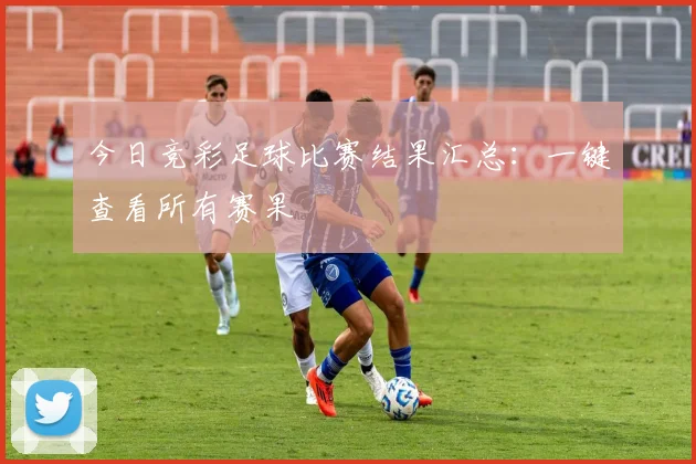 今日竞彩足球比赛结果汇总：一键查看所有赛果