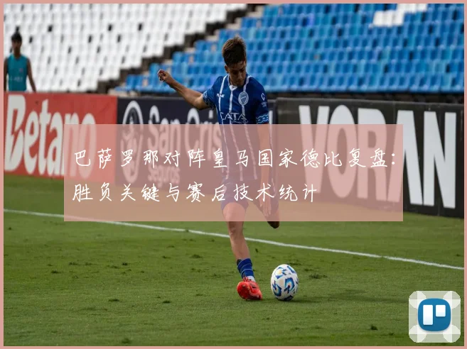 巴萨罗那对阵皇马国家德比复盘：胜负关键与赛后技术统计
