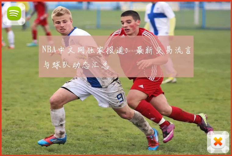 NBA中文网独家报道：最新交易流言与球队动态汇总