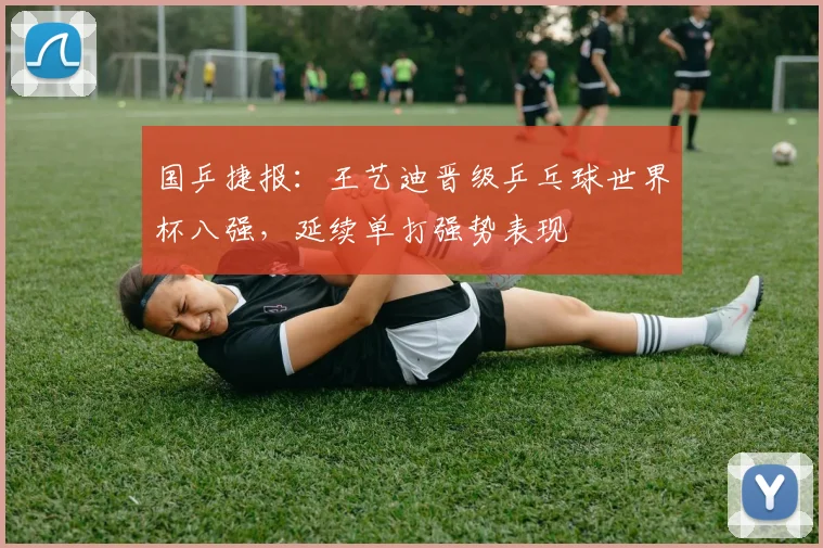 国乒捷报：王艺迪晋级乒乓球世界杯八强，延续单打强势表现