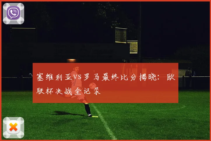 塞维利亚vs罗马最终比分揭晓：欧联杯决战全记录