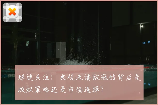球迷关注：央视未播欧冠的背后是版权策略还是市场选择？