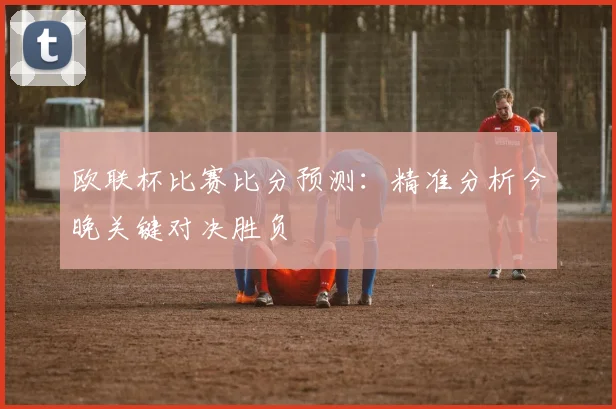 欧联杯比赛比分预测：精准分析今晚关键对决胜负