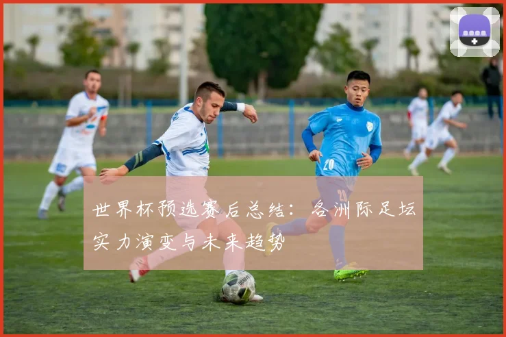 世界杯预选赛后总结：各洲际足坛实力演变与未来趋势