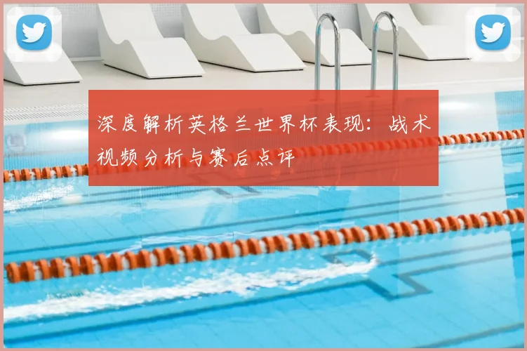 深度解析英格兰世界杯表现：战术视频分析与赛后点评