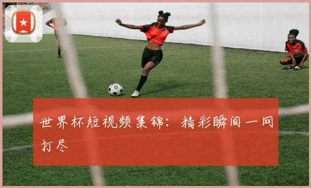世界杯短视频集锦：精彩瞬间一网打尽
