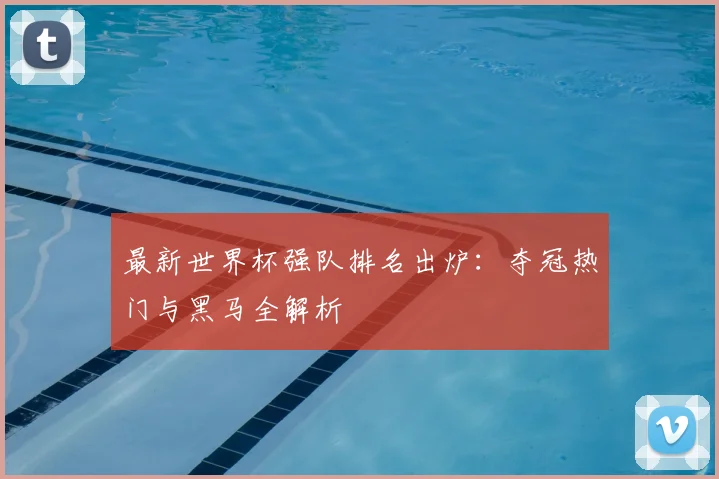 最新世界杯强队排名出炉：夺冠热门与黑马全解析