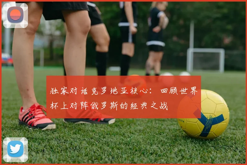 独家对话克罗地亚核心:回顾世界杯上对阵俄罗斯的经典之战