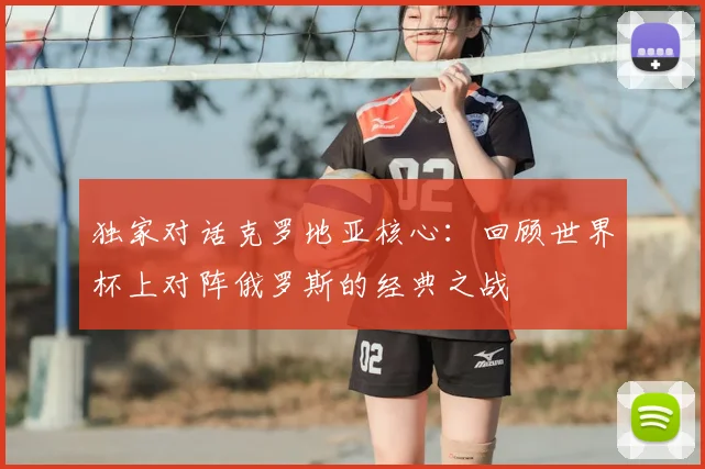 独家对话克罗地亚核心：回顾世界杯上对阵俄罗斯的经典之战