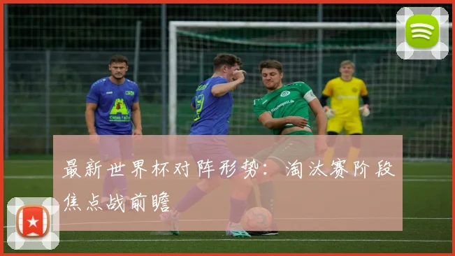 最新世界杯对阵形势：淘汰赛阶段焦点战前瞻