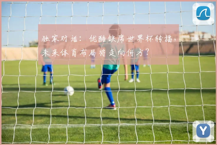 独家对话：优酷缺席世界杯转播，未来体育布局将走向何方？