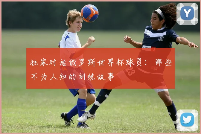 独家对话俄罗斯世界杯球员：那些不为人知的训练故事
