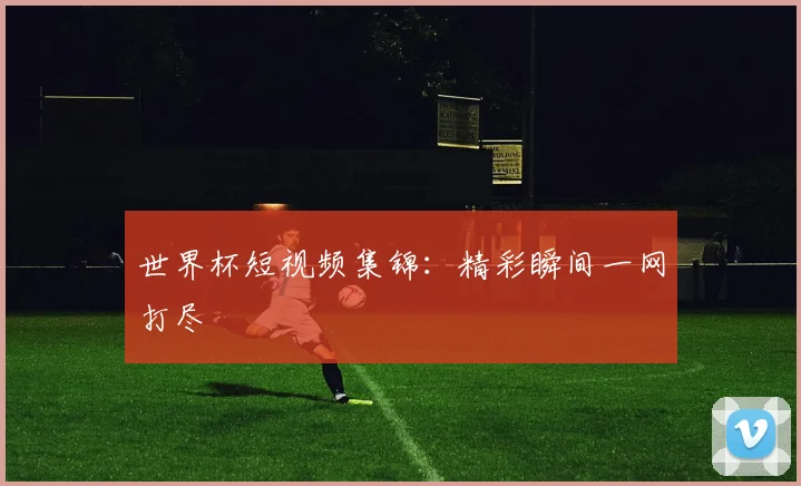 世界杯短视频集锦：精彩瞬间一网打尽