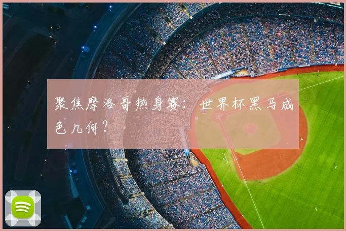 聚焦摩洛哥热身赛：世界杯黑马成色几何？