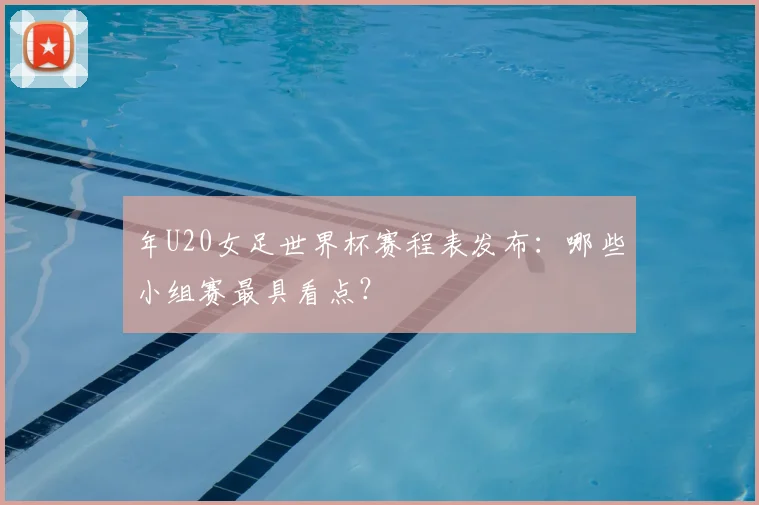 年U20女足世界杯赛程表发布：哪些小组赛最具看点？