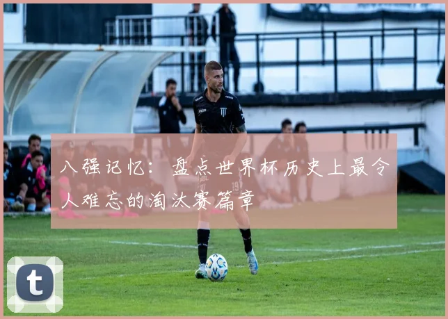 八强记忆：盘点世界杯历史上最令人难忘的淘汰赛篇章