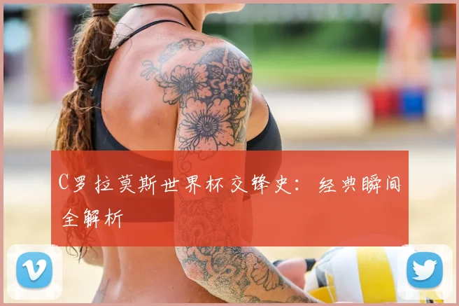 C罗拉莫斯世界杯交锋史：经典瞬间全解析