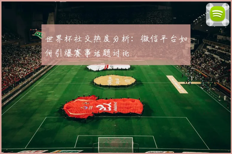 世界杯社交热度分析：微信平台如何引爆赛事话题讨论