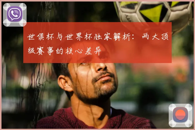 世俱杯与世界杯独家解析：两大顶级赛事的核心差异