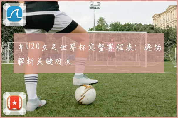 年U20女足世界杯完整赛程表：逐场解析关键对决