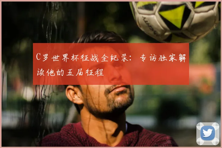 C罗世界杯征战全纪录:专访独家解读他的五届征程