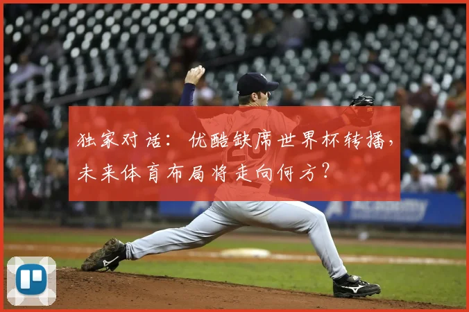 独家对话：优酷缺席世界杯转播，未来体育布局将走向何方？