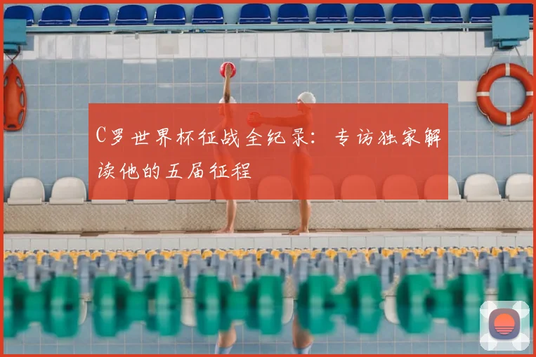 C罗世界杯征战全纪录：专访独家解读他的五届征程
