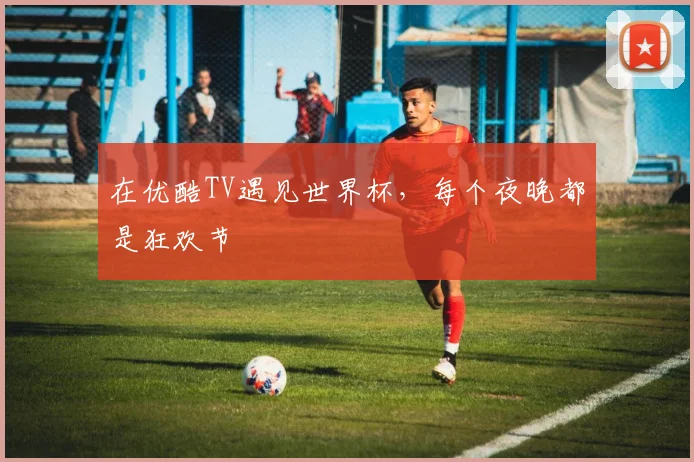 在优酷TV遇见世界杯，每个夜晚都是狂欢节