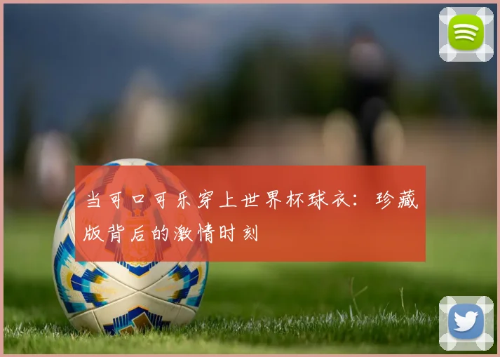 当可口可乐穿上世界杯球衣：珍藏版背后的激情时刻