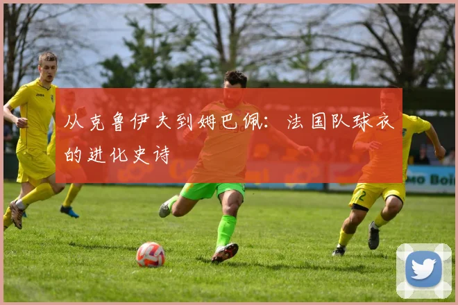 从克鲁伊夫到姆巴佩：法国队球衣的进化史诗
