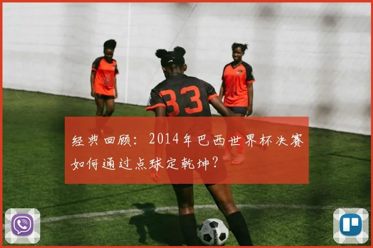经典回顾：2014年巴西世界杯决赛如何通过点球定乾坤？