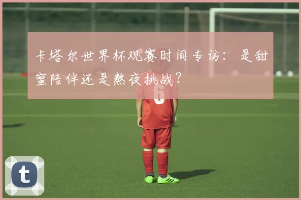 卡塔尔世界杯观赛时间专访：是甜蜜陪伴还是熬夜挑战？