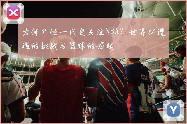 为何年轻一代更关注NBA？世界杯遭遇的挑战与篮球的崛起