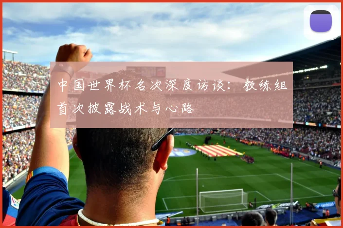 中国世界杯名次深度访谈：教练组首次披露战术与心路