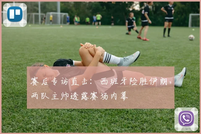 赛后专访直击：西班牙险胜伊朗，两队主帅透露赛场内幕