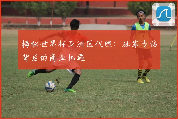 揭秘世界杯亚洲区代理：独家专访背后的商业机遇