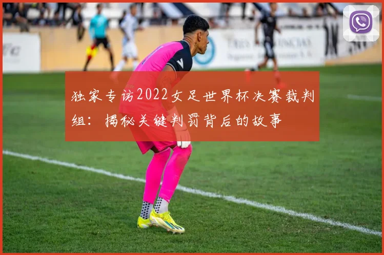 独家专访2022女足世界杯决赛裁判组：揭秘关键判罚背后的故事