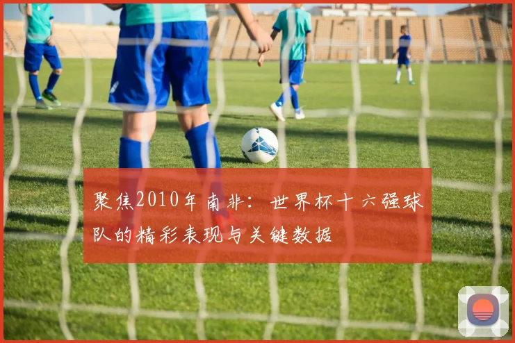 聚焦2010年南非：世界杯十六强球队的精彩表现与关键数据