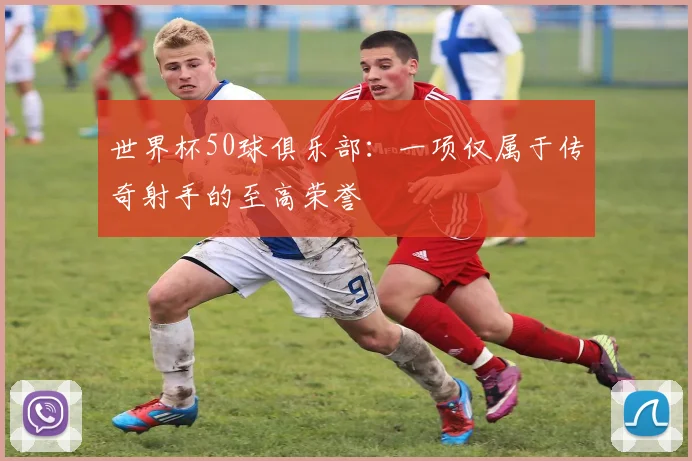 世界杯50球俱乐部：一项仅属于传奇射手的至高荣誉