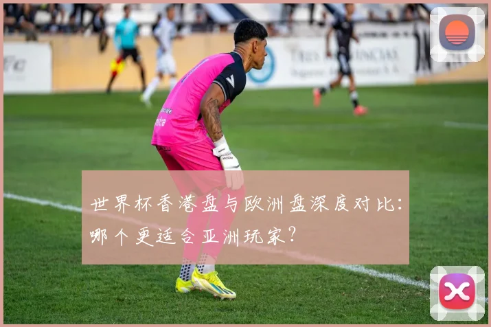 世界杯香港盘与欧洲盘深度对比：哪个更适合亚洲玩家？